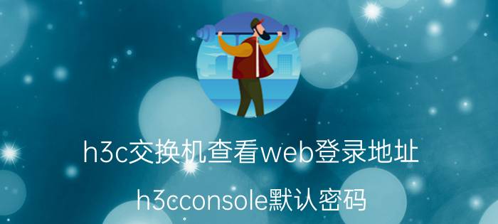 h3c交换机查看web登录地址 h3cconsole默认密码？